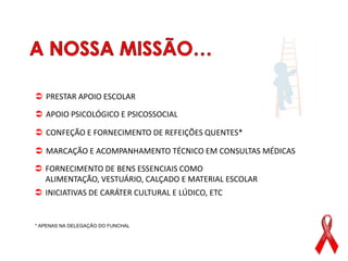  PRESTAR APOIO ESCOLAR

 APOIO PSICOLÓGICO E PSICOSSOCIAL

 CONFEÇÃO E FORNECIMENTO DE REFEIÇÕES QUENTES*

 MARCAÇÃO E ACOMPANHAMENTO TÉCNICO EM CONSULTAS MÉDICAS

 FORNECIMENTO DE BENS ESSENCIAIS COMO
  ALIMENTAÇÃO, VESTUÁRIO, CALÇADO E MATERIAL ESCOLAR
 INICIATIVAS DE CARÁTER CULTURAL E LÚDICO, ETC


* APENAS NA DELEGAÇÃO DO FUNCHAL
 