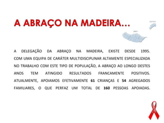 A   DELEGAÇÃO   DA   ABRAÇO   NA   MADEIRA,   EXISTE   DESDE   1995.
COM UMA EQUIPA DE CARÁTER MULTIDISCIPLINAR ALTAMENTE ESPECIALIZADA
NO TRABALHO COM ESTE TIPO DE POPULAÇÃO, A ABRAÇO AO LONGO DESTES
ANOS    TEM     ATINGIDO   RESULTADOS   FRANCAMENTE       POSITIVOS.
ATUALMENTE, APOIAMOS EFETIVAMENTE 61 CRIANÇAS E 54 AGREGADOS
FAMILIARES, O QUE PERFAZ UM TOTAL DE 160 PESSOAS APOIADAS.
 