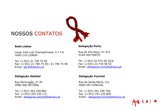 NOSSOS  CONTATOS Sede Lisboa Largo José Luís Champalimaud, n.º 4 A 1600-110 LISBOA Tel: (+351) 21 799 75 00 Fax: (+351) 21 799 75 09 / 21 799 75 99 Email:  [email_address] Delegação Porto Rua de Vila Nova, nº 315 4100-504 PORTO Tel: (+351) 22 375 66 55/6 Fax: (+351) 22 735 66 53 Email:  [email_address] Delegação Funchal Rua de Santa Maria, 111 9060-291 FUNCHAL Tel: (+351) 291 236 700 Fax: (+351) 291 235 800 Email:  [email_address] Delegação Setúbal Rua Mormugão, nº 35 2900-506 SETÚBAL Tel: (+351) 265 228 882 Fax: (+351) 265 230 111 Email:  [email_address] 