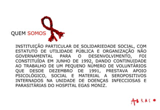 INSTITUIÇÃO PARTICULAR DE SOLIDARIEDADE SOCIAL, COM ESTATUTO DE UTILIDADE PÚBLICA E ORGANIZAÇÃO NÃO GOVERNAMENTAL PARA O DESENVOLVIMENTO, FOI CONSTITUÍDA EM JUNHO DE 1992, DANDO CONTINUIDADE AO TRABALHO DE UM PEQUENO NÚMERO DE VOLUNTÁRIOS QUE DESDE DEZEMBRO DE 1991, PRESTAVA APOIO PSICOLÓGICO, SOCIAL E MATERIAL A SEROPOSITIVOS INTERNADOS NA UNIDADE DE DOENÇAS INFECCIOSAS E PARASITÁRIAS DO HOSPITAL EGAS MONIZ. QUEM  SOMOS 