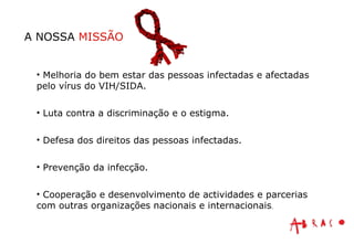 Melhoria do bem estar das pessoas infectadas e afectadas pelo vírus do VIH/SIDA. Luta contra a discriminação e o estigma. Defesa dos direitos das pessoas infectadas. Prevenção da infecção. Cooperação e desenvolvimento de actividades e parcerias com outras organizações nacionais e internacionais . A NOSSA  MISSÃO 