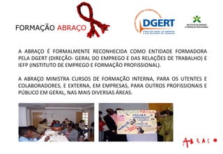 A ABRAÇO É FORMALMENTE RECONHECIDA COMO ENTIDADE FORMADORA PELA DGERT (DIREÇÃO- GERAL DO EMPREGO E DAS RELAÇÕES DE TRABALHO) E IEFP (INSTITUTO DE EMPREGO E FORMAÇÃO PROFISSIONAL). A ABRAÇO MINISTRA CURSOS DE FORMAÇÃO INTERNA, PARA OS UTENTES E COLABORADORES, E EXTERNA, EM EMPRESAS, PARA OUTROS PROFISSIONAIS E PÚBLICO EM GERAL, NAS MAIS DIVERSAS ÁREAS. FORMAÇÃO  ABRAÇO 
