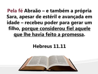 Pela fé Abraão – e também a própria
Sara, apesar de estéril e avançada em
idade – recebeu poder para gerar um
filho, porque considerou fiel aquele
que lhe havia feito a promessa.
Hebreus 11.11
 