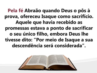 Pela fé Abraão quando Deus o pôs à
prova, ofereceu Isaque como sacrifício.
Aquele que havia recebido as
promessas estava a ponto de sacrificar
o seu único filho, embora Deus lhe
tivesse dito: “Por meio de Isaque a sua
descendência será considerada”.
 
