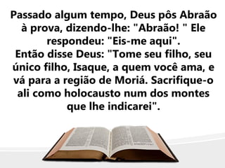 Passado algum tempo, Deus pôs Abraão
à prova, dizendo-lhe: "Abraão! " Ele
respondeu: "Eis-me aqui".
Então disse Deus: "Tome seu filho, seu
único filho, Isaque, a quem você ama, e
vá para a região de Moriá. Sacrifique-o
ali como holocausto num dos montes
que lhe indicarei".
 