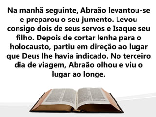 Na manhã seguinte, Abraão levantou-se
e preparou o seu jumento. Levou
consigo dois de seus servos e Isaque seu
filho. Depois de cortar lenha para o
holocausto, partiu em direção ao lugar
que Deus lhe havia indicado. No terceiro
dia de viagem, Abraão olhou e viu o
lugar ao longe.
 