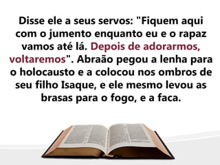 Disse ele a seus servos: "Fiquem aqui
com o jumento enquanto eu e o rapaz
vamos até lá. Depois de adorarmos,
voltaremos". Abraão pegou a lenha para
o holocausto e a colocou nos ombros de
seu filho Isaque, e ele mesmo levou as
brasas para o fogo, e a faca.
 