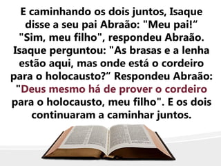 E caminhando os dois juntos, Isaque
disse a seu pai Abraão: "Meu pai!“
"Sim, meu filho", respondeu Abraão.
Isaque perguntou: "As brasas e a lenha
estão aqui, mas onde está o cordeiro
para o holocausto?“ Respondeu Abraão:
"Deus mesmo há de prover o cordeiro
para o holocausto, meu filho". E os dois
continuaram a caminhar juntos.
 
