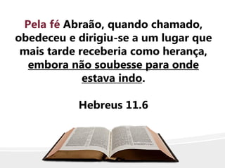 Pela fé Abraão, quando chamado,
obedeceu e dirigiu-se a um lugar que
mais tarde receberia como herança,
embora não soubesse para onde
estava indo.
Hebreus 11.6
 