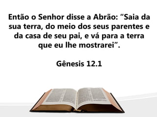 Então o Senhor disse a Abrão: “Saia da
sua terra, do meio dos seus parentes e
da casa de seu pai, e vá para a terra
que eu lhe mostrarei”.
Gênesis 12.1
 