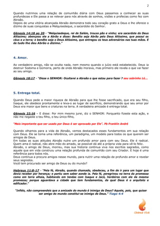 2

Quando nutrimos uma relação de comunhão diária com Deus passamos a conhecer as suas
profundezas e Ele passa a se relevar para nós através de sonhos, visões e profecias como fez com
Abraão.
Depois de uma vitória alcançada Abraão demonstra todo seu coração grato a Deus e lhe oferece o
dízimo de suas conquistas a Melquisedeque, o sacerdote do Senhor.

Gênesis 14:18 ao 20 - “Melquisedeque, rei de Salém, trouxe pão e vinho; era sacerdote do Deus
Altíssimo; abençoou ele a Abrão e disse: Bendito seja Abrão pelo Deus Altíssimo, que possui os
céus e a terra; e bendito seja o Deus Altíssimo, que entregou os teus adversários nas tuas mãos. E
de tudo lhe deu Abrão o dízimo.”




4. Amor.

Ao verdadeiro amigo, não se oculta nada, nem mesmo quando o juízo está estabelecido. Deus ia
destruir Sodoma e Gomorra, perto de onde Abraão morava, mas primeiro ele revela o que vai fazer
ao seu amigo.

Gênesis 18:17 - “Disse o SENHOR: Ocultarei a Abraão o que estou para fazer ? seu sobrinho Ló...




5. Entrega total.

Quando Deus pede a maior riqueza de Abraão para que lhe fosse sacrificado, que era seu filho,
Isaque, ele obedece prontamente e leva-o ao lugar de sacrifício, demonstrando que seu amor por
Deus era maior que bens e criaturas na terra. A verdadeira amizade é entrega total.

Gênesis 22:16 – E disse: Por mim mesmo jurei, diz o SENHOR: Porquanto fizeste esta ação, e
não me negaste o teu filho, o teu único filho,

“Mais importante que ser usado por Deus é ser aprovado por Ele”. Pb Franklin André

Quando olhamos para a vida de Abraão, vemos destacados esses fundamentos em sua relação
com Deus. Ele se torna uma referência, um paradigma, um modelo para todos os que querem ser
amigos de Deus.
Em todas as suas atitudes Abraão nutre um profundo amor para com seu Deus. Ele é radical.
Quem ama é radical, não abre mão do amado, se possível dá até a própria vida para vê-lo feliz.
Abraão, o amigo de Deus, morreu, mas sua historia continua viva nos escritos sagrados, como
aquele que em vida construiu uma relação profunda de comunhão com seu Criador. E hoje é uma
referência para todos nós.
Deus continua a procura amigos nesse mundo, para nutrir uma relação de profundo amor e revelar
seus segredos.
Você tem procurado ser amigo de Deus ou do mundo?

Hebreus 11:8-17 - “Pela fé, Abraão, quando chamado, obedeceu, a fim de ir para um lugar que
devia receber por herança; e partiu sem saber aonde ia. Pela fé, peregrinou na terra da promessa
como em terra alheia, habitando em tendas com Isaque e Jacó, herdeiros com ele da mesma
promessa; porque aguardava a cidade que tem fundamentos, da qual Deus é o arquiteto e
edificador.”

 “Infiéis, não compreendeis que a amizade do mundo é inimiga de Deus? Aquele, pois, que quiser
                  ser amigo do mundo constitui-se inimigo de Deus.” Tiago 4:4
 