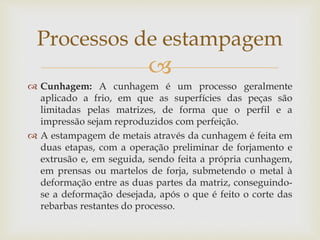 
 Cunhagem: A cunhagem é um processo geralmente
aplicado a frio, em que as superfícies das peças são
limitadas pelas matrizes, de forma que o perfil e a
impressão sejam reproduzidos com perfeição.
 A estampagem de metais através da cunhagem é feita em
duas etapas, com a operação preliminar de forjamento e
extrusão e, em seguida, sendo feita a própria cunhagem,
em prensas ou martelos de forja, submetendo o metal à
deformação entre as duas partes da matriz, conseguindo-
se a deformação desejada, após o que é feito o corte das
rebarbas restantes do processo.
Processos de estampagem
 