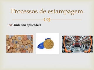 
 Onde são aplicadas:
Processos de estampagem
 