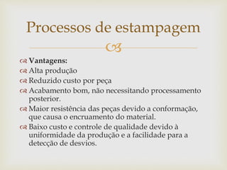 
 Vantagens:
 Alta produção
 Reduzido custo por peça
 Acabamento bom, não necessitando processamento
posterior.
 Maior resistência das peças devido a conformação,
que causa o encruamento do material.
 Baixo custo e controle de qualidade devido à
uniformidade da produção e a facilidade para a
detecção de desvios.
Processos de estampagem
 
