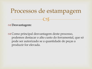 
 Desvantagem:
 Como principal desvantagem deste processo,
podemos destacar o alto custo do ferramental, que só
pode ser autorizado se a quantidade de peças a
produzir for elevada.
Processos de estampagem
 