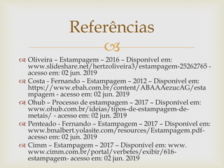 
 Oliveira – Estampagem – 2016 – Disponível em:
www.slideshare.net/hertzoliveira3/estampagem-25262765 -
acesso em: 02 jun. 2019
 Costa - Fernando – Estampagem – 2012 – Disponível em:
https://www.ebah.com.br/content/ABAAAezucAG/esta
mpagem - acesso em: 02 jun. 2019
 Ohub – Processo de estampagem – 2017 – Disponível em:
www.ohub.com.br/ideias/tipos-de-estampagem-de-
metais/ - acesso em: 02 jun. 2019
 Penteado - Fernando – Estampagem – 2017 – Disponível em:
www.bmalbert.yolasite.com/resources/Estampagem.pdf-
acesso em: 02 jun. 2019
 Cimm – Estampagem – 2017 – Disponível em: www.
www.cimm.com.br/portal/verbetes/exibir/616-
estampagem- acesso em: 02 jun. 2019
Referências
 
