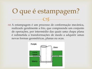 
 A estampagem é um processo de conformação mecânica,
realizado geralmente a frio, que compreende um conjunto
de operações, por intermédio das quais uma chapa plana
é submetida a transformações de modo a adquirir umas
novas formas geométricas, planas ou ocas.
O que é estampagem?
 