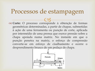  Corte: O processo corresponde à obtenção de formas
geométricas determinadas, a partir de chapas, submetidas
à ação de uma ferramenta ou punção de corte, aplicada
por intermédio de uma prensa que exerce pressão sobre a
chapa apoiada numa matriz. No instante em que o
punção penetra na matriz, o esforço de compressão
converte-se em esforço de cisalhamento e ocorre o
desprendimento brusco de um pedaço de chapa.
Processos de estampagem
 