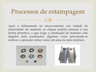 
Após o dobramento ou encurvamento, em virtude da
elasticidade do material, as chapas podem retornar à sua
forma primitiva, o que exige a construção de matrizes com
ângulos mais acentuados, algumas vezes precisando-se
realizar a operação várias vezes, em uma ou mais matrizes.
Processos de estampagem
 