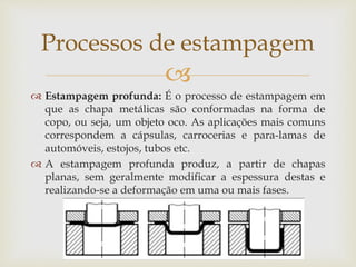 
 Estampagem profunda: É o processo de estampagem em
que as chapa metálicas são conformadas na forma de
copo, ou seja, um objeto oco. As aplicações mais comuns
correspondem a cápsulas, carrocerias e para-lamas de
automóveis, estojos, tubos etc.
 A estampagem profunda produz, a partir de chapas
planas, sem geralmente modificar a espessura destas e
realizando-se a deformação em uma ou mais fases.
Processos de estampagem
 