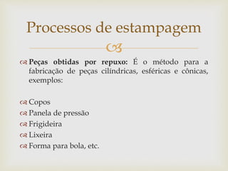 
 Peças obtidas por repuxo: É o método para a
fabricação de peças cilíndricas, esféricas e cônicas,
exemplos:
 Copos
 Panela de pressão
 Frigideira
 Lixeira
 Forma para bola, etc.
Processos de estampagem
 
