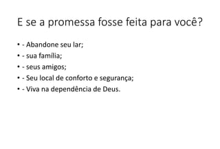 E se a promessa fosse feita para você?
• - Abandone seu lar;
• - sua família;
• - seus amigos;
• - Seu local de conforto e segurança;
• - Viva na dependência de Deus.
 