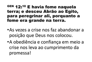 GEN 12:10 E havia fome naquela
terra; e desceu Abrão ao Egito,
para peregrinar ali, porquanto a
fome era grande na terra.
•As vezes a crise nos faz abandonar a
posição que Deus nos colocou.
•A obediência e confiança em meio a
crise nos leva ao cumprimento da
promessa!
 