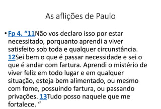 As aflições de Paulo
•Fp 4. “11Não vos declaro isso por estar
necessitado, porquanto aprendi a viver
satisfeito sob toda e qualquer circunstância.
12Sei bem o que é passar necessidade e sei o
que é andar com fartura. Aprendi o mistério de
viver feliz em todo lugar e em qualquer
situação, esteja bem alimentado, ou mesmo
com fome, possuindo fartura, ou passando
privações. 13Tudo posso naquele que me
fortalece. “
 
