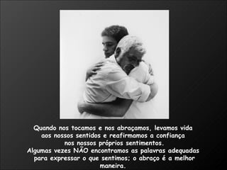 Quando nos tocamos e nos abraçamos, levamos vida  aos nossos sentidos e reafirmamos a confiança  nos nossos próprios sentimentos. Algumas vezes NÃO encontramos as palavras adequadas  para expressar o que sentimos; o abraço é a melhor maneira.  