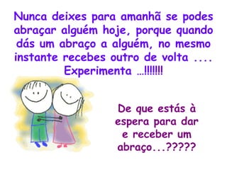 Nunca deixes para amanhã se podes abraçar alguém hoje, porque quando dás um abraço a alguém, no mesmo instante recebes outro de volta .... Experimenta …!!!!!!! De que estás à espera para dar e receber um abraço...????? 