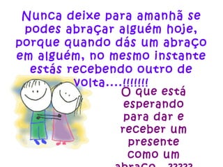 Nunca deixe para amanhã se podes abraçar alguém hoje, porque quando dás um abraço em alguém, no mesmo instante estás recebendo outro de volta....!!!!!!! O que está esperando para dar e receber um presente como um abraço...????? 