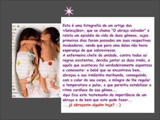 “  O ABRAÇO SALVADOR” Esta é uma fotografia de um artigo das «Selecções», que se chama “O abraço salvador” e relata um episódio da vida de duas gémeas, cujos primeiros dias foram passados em suas respectivas incubadoras, sendo que para uma delas não havia esperança de que sobrevivesse. A enfermeira chefe da unidade, contra todas as regras existentes, decidiu juntar as duas irmãs, e aquilo que aconteceu foi verdadeiramente espantoso e comovente: a bebé que se encontrava bem, abraçou a sua irmãzinha moribunda, conseguindo, com o calor do seu corpo, o milagre de lhe regular a temperatura e pulso, o que permitiu estabilizar o ritmo cardíaco da sua gémea... Aqui fica este testemunho da importância de um abraço e do bem que este pode fazer...  ...  já abraçaste alguém hoje? : ) 