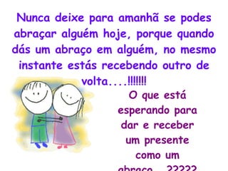 Nunca deixe para amanhã se podes abraçar alguém hoje, porque quando dás um abraço em alguém, no mesmo instante estás recebendo outro de volta....!!!!!!! O que está esperando para dar e receber um presente como um abraço...????? 
