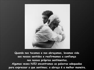 Quando nos tocamos e nos abraçamos, levamos vida  aos nossos sentidos e reafirmamos a confiança  nos nossos próprios sentimentos. Algumas vezes NÃO encontramos as palavras adequadas  para expressar o que sentimos; o abraço é a melhor maneira.  
