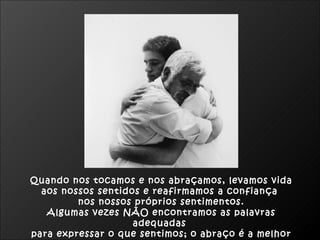 Quando nos tocamos e nos abraçamos, levamos vida  aos nossos sentidos e reafirmamos a confiança  nos nossos próprios sentimentos. Algumas vezes NÃO encontramos as palavras adequadas  para expressar o que sentimos; o abraço é a melhor maneira.  