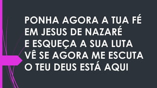 PONHA AGORA A TUA FÉ
EM JESUS DE NAZARÉ
E ESQUEÇA A SUA LUTA
VÊ SE AGORA ME ESCUTA
O TEU DEUS ESTÁ AQUI