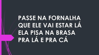 PASSE NA FORNALHA
QUE ELE VAI ESTAR LÁ
ELA PISA NA BRASA
PRA LÁ E PRA CÁ