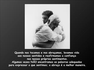 Quando nos tocamos e nos abraçamos, levamos vida  aos nossos sentidos e reafirmamos a confiança  nos nossos próprios sentimentos. Algumas vezes NÃO encontramos as palavras adequadas  para expressar o que sentimos; o abraço é a melhor maneira.  