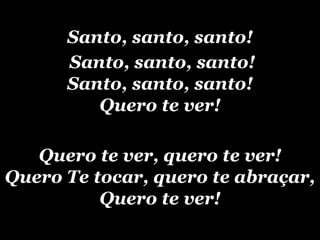Santo, santo, santo! Santo, santo, santo!‏ Santo, santo, santo! Quero te ver! Quero te ver, quero te ver! Quero Te tocar, quero te abraçar, Quero te ver! 