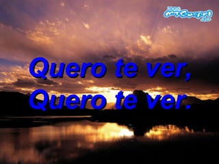 Quero te ver, Quero te ver. 