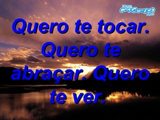Quero te tocar. Quero te abraçar. Quero te ver.  