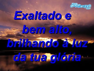 Exaltado e  bem alto, brilhando à luz da tua glória 