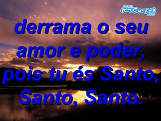 derrama o seu amor e poder, pois tu és Santo, Santo, Santo. 