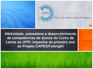 Profa. Dra. Beatriz Gama Rodrigues




Afetividade, autoestima e desenvolvimento
 de competências de alunos do Curso de
Letras da UFPI: impactos do primeiro ano
        do Projeto CAPES/Fulbright
 