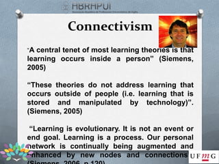 Connectivism
“A central tenet of most learning theories is that
learning occurs inside a person” (Siemens,
2005)

“These theories do not address learning that
occurs outside of people (i.e. learning that is
stored and manipulated by technology)”.
(Siemens, 2005)

 “Learning is evolutionary. It is not an event or
end goal. Learning is a process. Our personal
network is continually being augmented and
enhanced by new nodes and connections”.
 