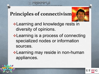 Principles of connectivism

 Learning and knowledge rests in
  diversity of opinions.
 Learning is a process of connecting
  specialized nodes or information
  sources.
 Learning may reside in non-human
  appliances.
 