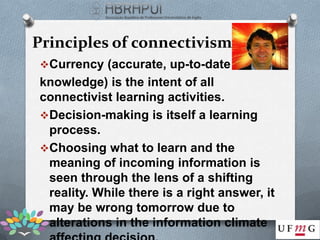 Principles of connectivism
Currency (accurate, up-to-date
knowledge) is the intent of all
connectivist learning activities.
Decision-making is itself a learning
 process.
Choosing what to learn and the
 meaning of incoming information is
 seen through the lens of a shifting
 reality. While there is a right answer, it
 may be wrong tomorrow due to
 alterations in the information climate
 