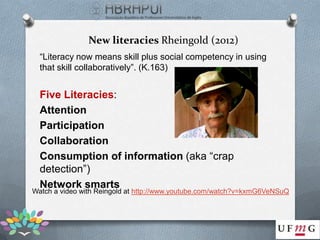 New literacies Rheingold (2012)
  “Literacy now means skill plus social competency in using
  that skill collaboratively”. (K.163)


  Five Literacies:
  Attention
  Participation
  Collaboration
  Consumption of information (aka “crap
  detection”)
  Network smarts
Watch a video with Reingold at http://www.youtube.com/watch?v=kxmG6VeNSuQ
 