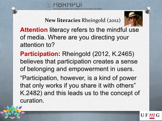New literacies Rheingold (2012)
Attention literacy refers to the mindful use
of media. Where are you directing your
attention to?
Participation: Rheingold (2012, K.2465)
believes that participation creates a sense
of belonging and empowerment in users.
“Participation, however, is a kind of power
that only works if you share it with others”
K.2482) and this leads us to the concept of
curation.
 