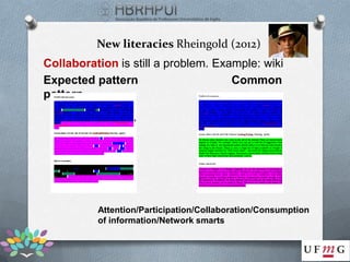 New literacies Rheingold (2012)
Collaboration is still a problem. Example: wiki
Expected pattern                     Common
pattern




          Attention/Participation/Collaboration/Consumption
          of information/Network smarts
 